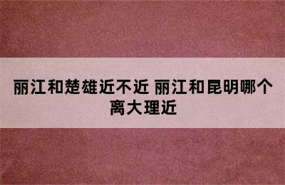 丽江和楚雄近不近 丽江和昆明哪个离大理近